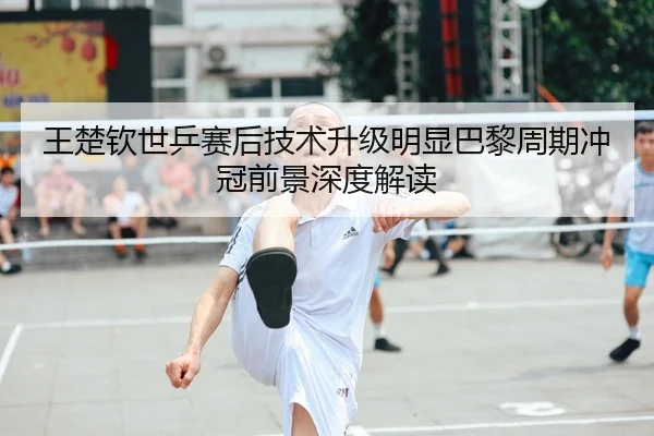 王楚钦世乒赛后技术升级明显巴黎周期冲冠前景深度解读