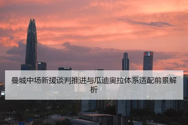曼城中场新援谈判推进与瓜迪奥拉体系适配前景解析